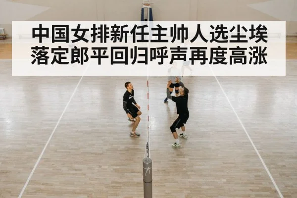 中国女排新任主帅人选尘埃落定郎平回归呼声再度高涨