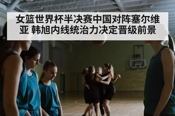 女篮世界杯半决赛中国对阵塞尔维亚 韩旭内线统治力决定晋级前景